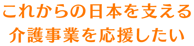 これからの日本を支える介護事業を応援したい